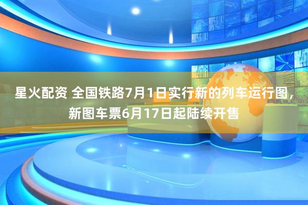 星火配资 全国铁路7月1日实行新的列车运行图，新图车票6月17日起陆续开售