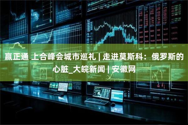 赢正通 上合峰会城市巡礼 | 走进莫斯科：俄罗斯的心脏_大皖新闻 | 安徽网