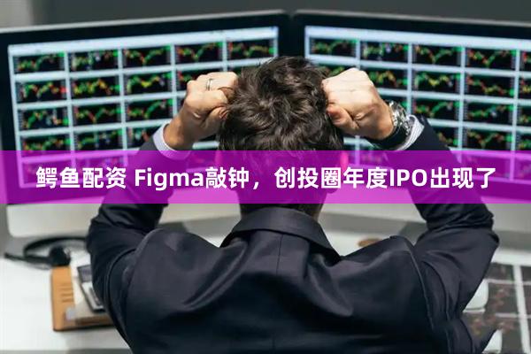 鳄鱼配资 Figma敲钟，创投圈年度IPO出现了