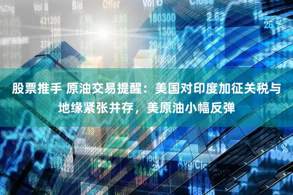 股票推手 原油交易提醒：美国对印度加征关税与地缘紧张并存，美原油小幅反弹