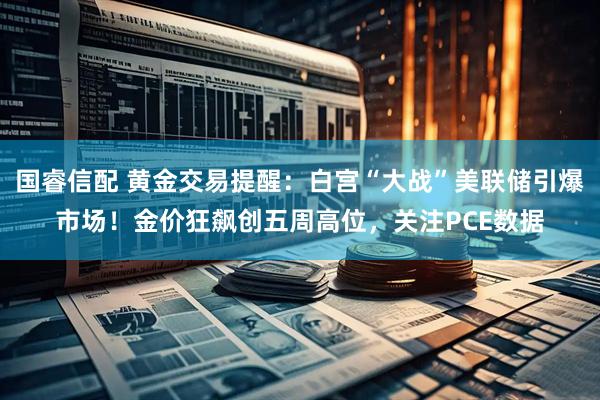 国睿信配 黄金交易提醒：白宫“大战”美联储引爆市场！金价狂飙创五周高位，关注PCE数据