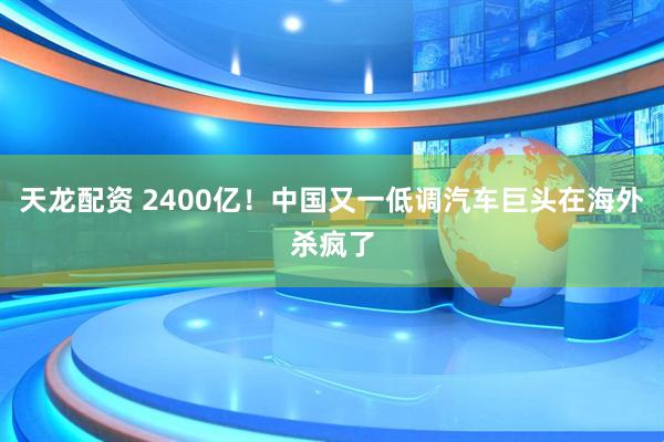 天龙配资 2400亿！中国又一低调汽车巨头在海外杀疯了