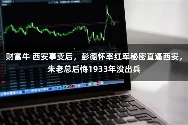 财富牛 西安事变后，彭德怀率红军秘密直逼西安，朱老总后悔1933年没出兵