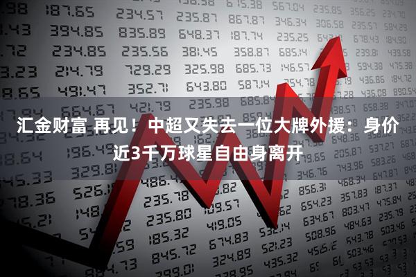 汇金财富 再见！中超又失去一位大牌外援：身价近3千万球星自由身离开
