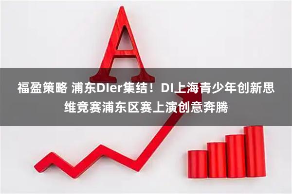 福盈策略 浦东DIer集结！DI上海青少年创新思维竞赛浦东区赛上演创意奔腾