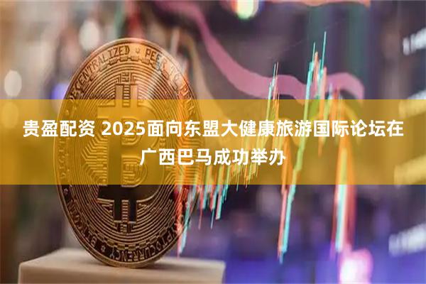贵盈配资 2025面向东盟大健康旅游国际论坛在广西巴马成功举办