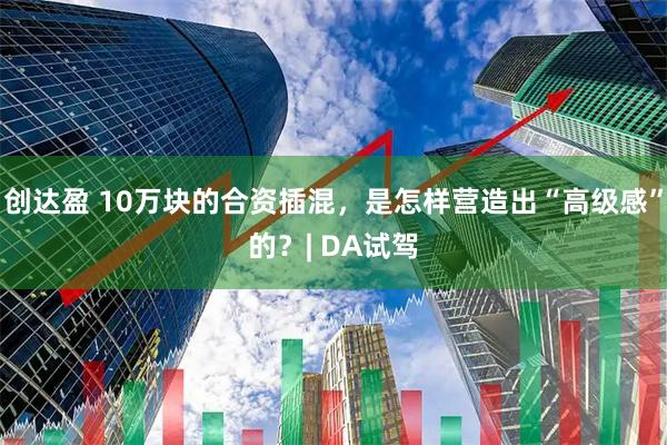 创达盈 10万块的合资插混，是怎样营造出“高级感”的？| DA试驾