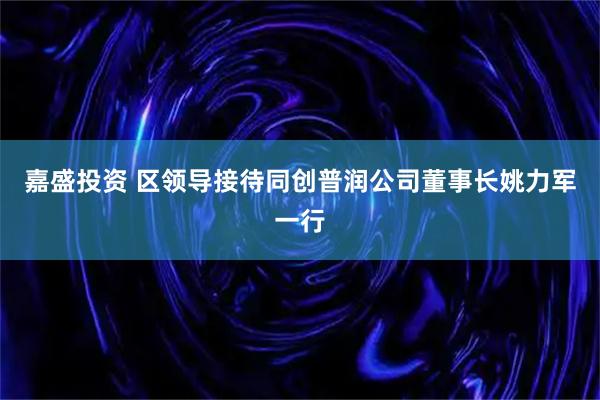 嘉盛投资 区领导接待同创普润公司董事长姚力军一行