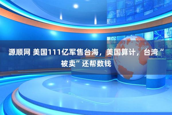 源顺网 美国111亿军售台海，美国算计，台湾“被卖”还帮数钱