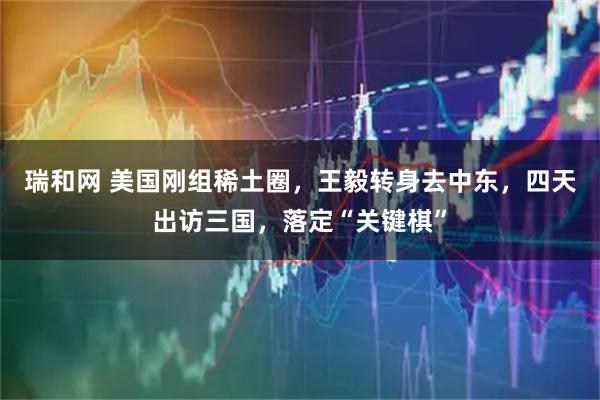 瑞和网 美国刚组稀土圈，王毅转身去中东，四天出访三国，落定“关键棋”