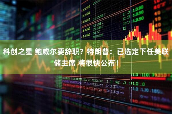 科创之星 鲍威尔要辞职？特朗普：已选定下任美联储主席 将很快公布！