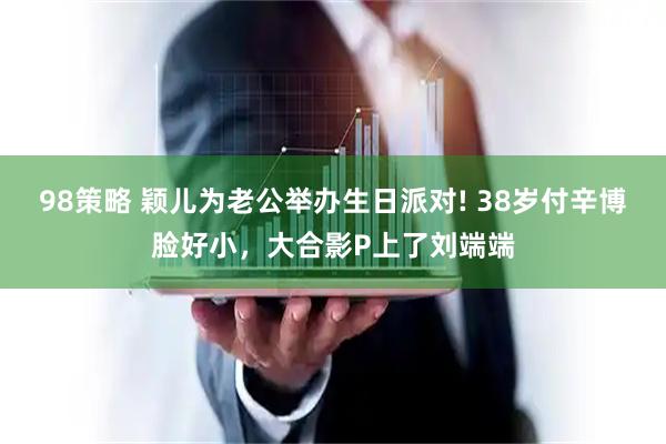 98策略 颖儿为老公举办生日派对! 38岁付辛博脸好小，大合影P上了刘端端