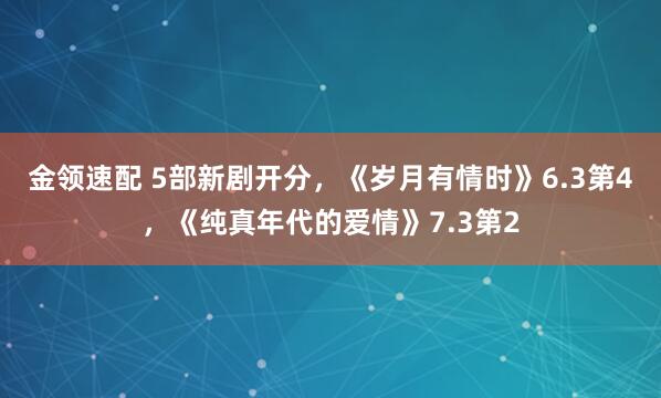 金领速配 5部新剧开分，《岁月有情时》6.3第4，《纯真年代的爱情》7.3第2