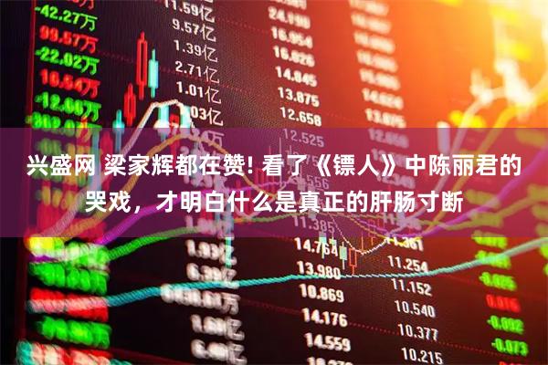 兴盛网 梁家辉都在赞! 看了《镖人》中陈丽君的哭戏，才明白什么是真正的肝肠寸断