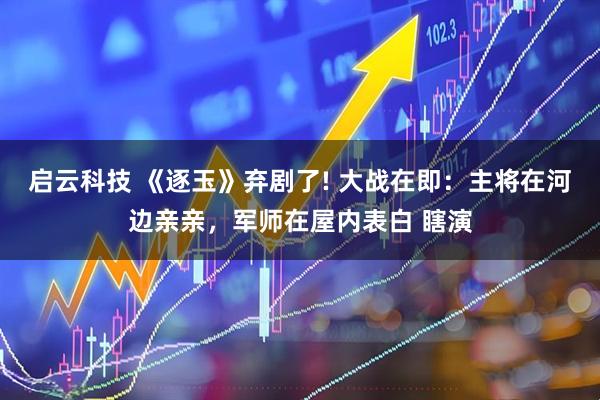 启云科技 《逐玉》弃剧了! 大战在即：主将在河边亲亲，军师在屋内表白 瞎演