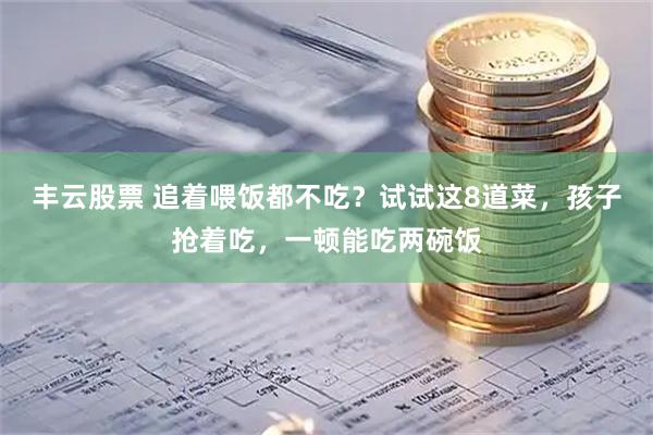 丰云股票 追着喂饭都不吃？试试这8道菜，孩子抢着吃，一顿能吃两碗饭